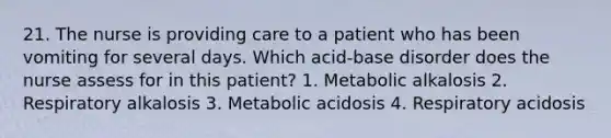 21. The nurse is providing care to a patient who has been vomiting for several days. Which acid-base disorder does the nurse assess for in this patient? 1. Metabolic alkalosis 2. Respiratory alkalosis 3. Metabolic acidosis 4. Respiratory acidosis