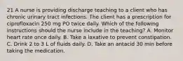 21 A nurse is providing discharge teaching to a client who has chronic urinary tract infections. The client has a prescription for ciprofloxacin 250 mg PO twice daily. Which of the following instructions should the nurse include in the teaching? A. Monitor heart rate once daily. B. Take a laxative to prevent constipation. C. Drink 2 to 3 L of fluids daily. D. Take an antacid 30 min before taking the medication.