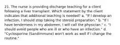 21. The nurse is providing discharge teaching for a client following a liver transplant. Which statement by the client indicates that additional teaching is needed? a. "If I develop an infection, I should stop taking the steroid preparation." b. "If I have tenderness in my abdomen, I will call the physician." c. "I should avoid people who are ill or who have an infection." d. "Cyclosporine (Sandimmune) won't work as well if I change the routine."