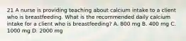 21 A nurse is providing teaching about calcium intake to a client who is breastfeeding. What is the recommended daily calcium intake for a client who is breastfeeding? A. 800 mg B. 400 mg C. 1000 mg D. 2000 mg