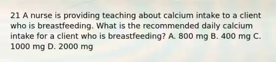 21 A nurse is providing teaching about calcium intake to a client who is breastfeeding. What is the recommended daily calcium intake for a client who is breastfeeding? A. 800 mg B. 400 mg C. 1000 mg D. 2000 mg