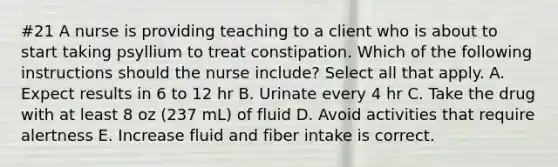 #21 A nurse is providing teaching to a client who is about to start taking psyllium to treat constipation. Which of the following instructions should the nurse include? Select all that apply. A. Expect results in 6 to 12 hr B. Urinate every 4 hr C. Take the drug with at least 8 oz (237 mL) of fluid D. Avoid activities that require alertness E. Increase fluid and fiber intake is correct.