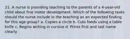 21. A nurse is providing teaching to the parents of a 4-year-old child about fine motor development. Which of the following tasks should the nurse include in the teaching as an expected finding for this age group? a. Copies a circle b. Cuts foods using a table knife c. Begins writing in cursive d. Prints first and last name clearly