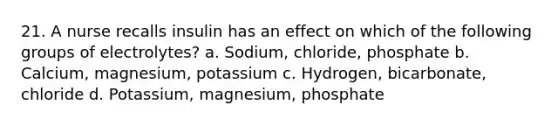 21. A nurse recalls insulin has an effect on which of the following groups of electrolytes? a. Sodium, chloride, phosphate b. Calcium, magnesium, potassium c. Hydrogen, bicarbonate, chloride d. Potassium, magnesium, phosphate