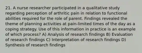 21. A nurse researcher participated in a qualitative study regarding perception of arthritic pain in relation to functional abilities required for the role of parent. Findings revealed the theme of planning activities at pain-limited times of the day as a coping strategy. Use of this information in practice is an example of which process? A) Analysis of research findings B) Evaluation of research findings C) Interpretation of research findings D) Synthesis of research findings