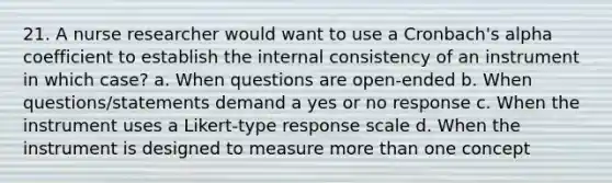 21. A nurse researcher would want to use a Cronbach's alpha coefficient to establish the internal consistency of an instrument in which case? a. When questions are open-ended b. When questions/statements demand a yes or no response c. When the instrument uses a Likert-type response scale d. When the instrument is designed to measure more than one concept