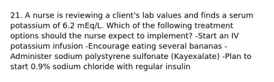 21. A nurse is reviewing a client's lab values and finds a serum potassium of 6.2 mEq/L. Which of the following treatment options should the nurse expect to implement? -Start an IV potassium infusion -Encourage eating several bananas -Administer sodium polystyrene sulfonate (Kayexalate) -Plan to start 0.9% sodium chloride with regular insulin