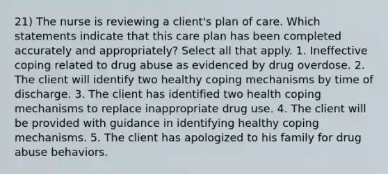 21) The nurse is reviewing a client's plan of care. Which statements indicate that this care plan has been completed accurately and appropriately? Select all that apply. 1. Ineffective coping related to drug abuse as evidenced by drug overdose. 2. The client will identify two healthy coping mechanisms by time of discharge. 3. The client has identified two health coping mechanisms to replace inappropriate drug use. 4. The client will be provided with guidance in identifying healthy coping mechanisms. 5. The client has apologized to his family for drug abuse behaviors.