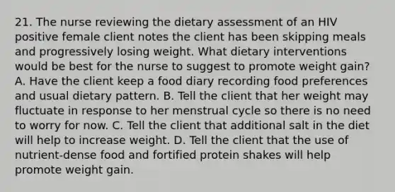 21. The nurse reviewing the dietary assessment of an HIV positive female client notes the client has been skipping meals and progressively losing weight. What dietary interventions would be best for the nurse to suggest to promote weight gain? A. Have the client keep a food diary recording food preferences and usual dietary pattern. B. Tell the client that her weight may fluctuate in response to her menstrual cycle so there is no need to worry for now. C. Tell the client that additional salt in the diet will help to increase weight. D. Tell the client that the use of nutrient-dense food and fortified protein shakes will help promote weight gain.