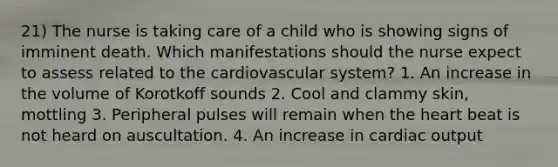 21) The nurse is taking care of a child who is showing signs of imminent death. Which manifestations should the nurse expect to assess related to the cardiovascular system? 1. An increase in the volume of Korotkoff sounds 2. Cool and clammy skin, mottling 3. Peripheral pulses will remain when the heart beat is not heard on auscultation. 4. An increase in cardiac output