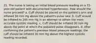 21. The nurse is taking an initial blood pressure reading on a 72-year-old patient with documented hypertension. How should the nurse proceed? a. Cuff should be placed on the patient's arm and inflated 30 mm Hg above the patient's pulse rate. b. Cuff should be inflated to 200 mm Hg in an attempt to obtain the most accurate systolic reading. c. Cuff should be inflated 30 mm Hg above the point at which the palpated pulse disappears. d. After confirming the patient's previous blood pressure readings, the cuff should be inflated 30 mm Hg above the highest systolic reading recorded.