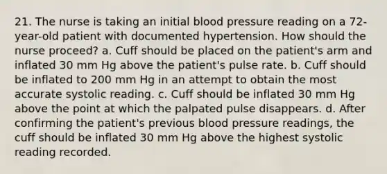 21. The nurse is taking an initial blood pressure reading on a 72-year-old patient with documented hypertension. How should the nurse proceed? a. Cuff should be placed on the patient's arm and inflated 30 mm Hg above the patient's pulse rate. b. Cuff should be inflated to 200 mm Hg in an attempt to obtain the most accurate systolic reading. c. Cuff should be inflated 30 mm Hg above the point at which the palpated pulse disappears. d. After confirming the patient's previous blood pressure readings, the cuff should be inflated 30 mm Hg above the highest systolic reading recorded.