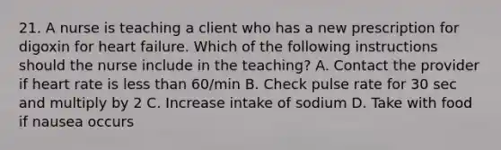 21. A nurse is teaching a client who has a new prescription for digoxin for heart failure. Which of the following instructions should the nurse include in the teaching? A. Contact the provider if heart rate is less than 60/min B. Check pulse rate for 30 sec and multiply by 2 C. Increase intake of sodium D. Take with food if nausea occurs