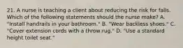 21. A nurse is teaching a client about reducing the risk for falls. Which of the following statements should the nurse make? A. "Install handrails in your bathroom." B. "Wear backless shoes." C. "Cover extension cords with a throw rug." D. "Use a standard height toilet seat."