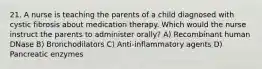 21. A nurse is teaching the parents of a child diagnosed with cystic fibrosis about medication therapy. Which would the nurse instruct the parents to administer orally? A) Recombinant human DNase B) Bronchodilators C) Anti-inflammatory agents D) Pancreatic enzymes