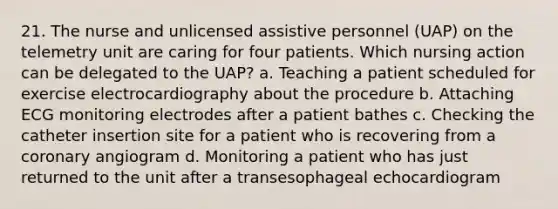 21. The nurse and unlicensed assistive personnel (UAP) on the telemetry unit are caring for four patients. Which nursing action can be delegated to the UAP? a. Teaching a patient scheduled for exercise electrocardiography about the procedure b. Attaching ECG monitoring electrodes after a patient bathes c. Checking the catheter insertion site for a patient who is recovering from a coronary angiogram d. Monitoring a patient who has just returned to the unit after a transesophageal echocardiogram