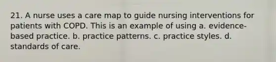 21. A nurse uses a care map to guide nursing interventions for patients with COPD. This is an example of using a. evidence-based practice. b. practice patterns. c. practice styles. d. standards of care.