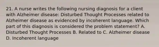 21. A nurse writes the following nursing diagnosis for a client with Alzheimer disease: Disturbed Thought Processes related to Alzheimer disease as evidenced by incoherent language. Which part of this diagnosis is considered the problem statement? A. Disturbed Thought Processes B. Related to C. Alzheimer disease D. Incoherent language