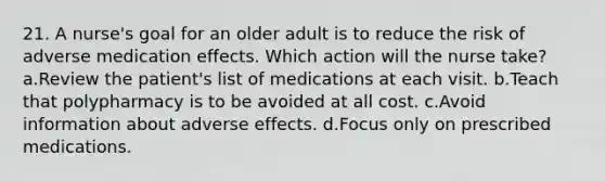 21. A nurse's goal for an older adult is to reduce the risk of adverse medication effects. Which action will the nurse take? a.Review the patient's list of medications at each visit. b.Teach that polypharmacy is to be avoided at all cost. c.Avoid information about adverse effects. d.Focus only on prescribed medications.