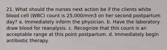 21. What should the nurses next action be if the clients white blood cell (WBC) count is 25,000/mm3 on her second postpartum day? a. Immediately inform the physician. b. Have the laboratory draw blood for reanalysis. c. Recognize that this count is an acceptable range at this point postpartum. d. Immediately begin antibiotic therapy.