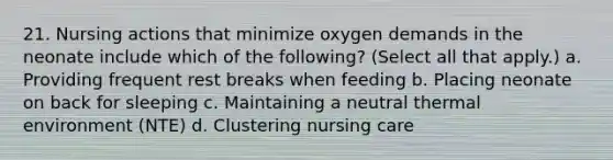 21. Nursing actions that minimize oxygen demands in the neonate include which of the following? (Select all that apply.) a. Providing frequent rest breaks when feeding b. Placing neonate on back for sleeping c. Maintaining a neutral thermal environment (NTE) d. Clustering nursing care