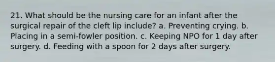 21. What should be the nursing care for an infant after the surgical repair of the cleft lip include? a. Preventing crying. b. Placing in a semi-fowler position. c. Keeping NPO for 1 day after surgery. d. Feeding with a spoon for 2 days after surgery.