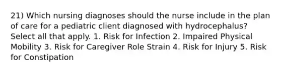 21) Which nursing diagnoses should the nurse include in the plan of care for a pediatric client diagnosed with hydrocephalus? Select all that apply. 1. Risk for Infection 2. Impaired Physical Mobility 3. Risk for Caregiver Role Strain 4. Risk for Injury 5. Risk for Constipation