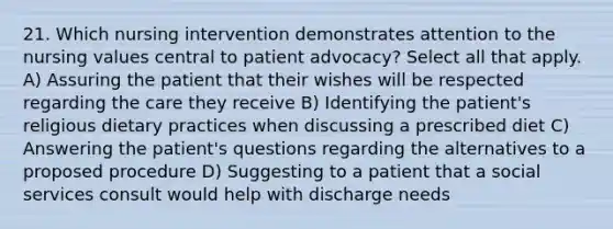 21. Which nursing intervention demonstrates attention to the nursing values central to patient advocacy? Select all that apply. A) Assuring the patient that their wishes will be respected regarding the care they receive B) Identifying the patient's religious dietary practices when discussing a prescribed diet C) Answering the patient's questions regarding the alternatives to a proposed procedure D) Suggesting to a patient that a social services consult would help with discharge needs