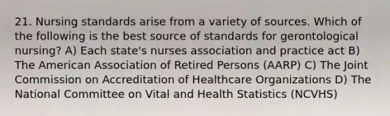 21. Nursing standards arise from a variety of sources. Which of the following is the best source of standards for gerontological nursing? A) Each state's nurses association and practice act B) The American Association of Retired Persons (AARP) C) The Joint Commission on Accreditation of Healthcare Organizations D) The National Committee on Vital and Health Statistics (NCVHS)