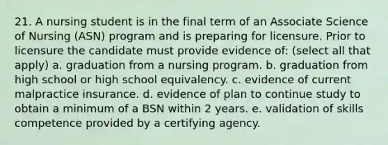 21. A nursing student is in the final term of an Associate Science of Nursing (ASN) program and is preparing for licensure. Prior to licensure the candidate must provide evidence of: (select all that apply) a. graduation from a nursing program. b. graduation from high school or high school equivalency. c. evidence of current malpractice insurance. d. evidence of plan to continue study to obtain a minimum of a BSN within 2 years. e. validation of skills competence provided by a certifying agency.