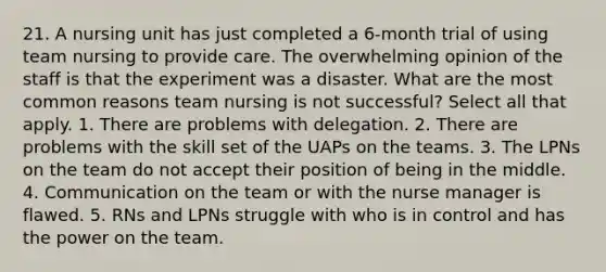 21. A nursing unit has just completed a 6-month trial of using team nursing to provide care. The overwhelming opinion of the staff is that the experiment was a disaster. What are the most common reasons team nursing is not successful? Select all that apply. 1. There are problems with delegation. 2. There are problems with the skill set of the UAPs on the teams. 3. The LPNs on the team do not accept their position of being in the middle. 4. Communication on the team or with the nurse manager is flawed. 5. RNs and LPNs struggle with who is in control and has the power on the team.