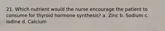 21. Which nutrient would the nurse encourage the patient to consume for thyroid hormone synthesis? a. Zinc b. Sodium c. Iodine d. Calcium