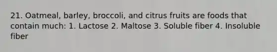 21. Oatmeal, barley, broccoli, and citrus fruits are foods that contain much: 1. Lactose 2. Maltose 3. Soluble fiber 4. Insoluble fiber