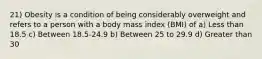 21) Obesity is a condition of being considerably overweight and refers to a person with a body mass index (BMI) of a) Less than 18.5 c) Between 18.5-24.9 b) Between 25 to 29.9 d) Greater than 30