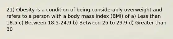 21) Obesity is a condition of being considerably overweight and refers to a person with a body mass index (BMI) of a) Less than 18.5 c) Between 18.5-24.9 b) Between 25 to 29.9 d) Greater than 30