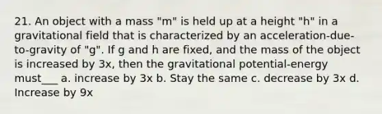 21. An object with a mass "m" is held up at a height "h" in a gravitational field that is characterized by an acceleration-due-to-gravity of "g". If g and h are fixed, and the mass of the object is increased by 3x, then the gravitational potential-energy must___ a. increase by 3x b. Stay the same c. decrease by 3x d. Increase by 9x