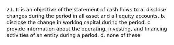 21. It is an objective of the statement of cash flows to a. disclose changes during the period in all asset and all equity accounts. b. disclose the change in working capital during the period. c. provide information about the operating, investing, and financing activities of an entity during a period. d. none of these