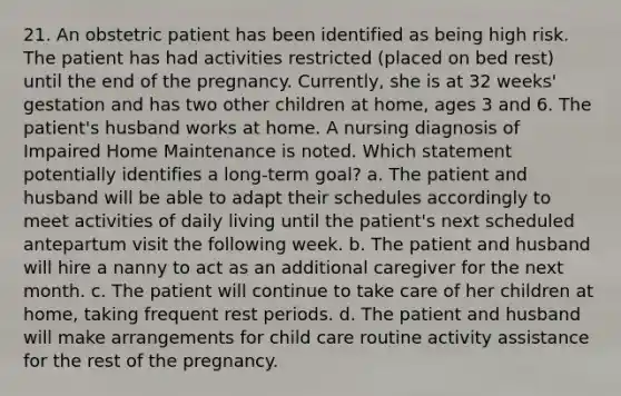 21. An obstetric patient has been identified as being high risk. The patient has had activities restricted (placed on bed rest) until the end of the pregnancy. Currently, she is at 32 weeks' gestation and has two other children at home, ages 3 and 6. The patient's husband works at home. A nursing diagnosis of Impaired Home Maintenance is noted. Which statement potentially identifies a long-term goal? a. The patient and husband will be able to adapt their schedules accordingly to meet activities of daily living until the patient's next scheduled antepartum visit the following week. b. The patient and husband will hire a nanny to act as an additional caregiver for the next month. c. The patient will continue to take care of her children at home, taking frequent rest periods. d. The patient and husband will make arrangements for child care routine activity assistance for the rest of the pregnancy.