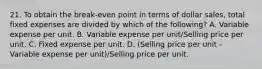 21. To obtain the break-even point in terms of dollar sales, total fixed expenses are divided by which of the following? A. Variable expense per unit. B. Variable expense per unit/Selling price per unit. C. Fixed expense per unit. D. (Selling price per unit - Variable expense per unit)/Selling price per unit.