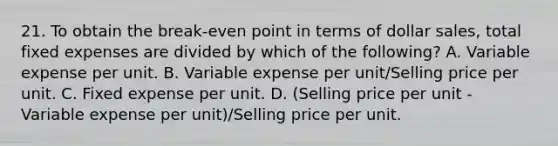 21. To obtain the break-even point in terms of dollar sales, total fixed expenses are divided by which of the following? A. Variable expense per unit. B. Variable expense per unit/Selling price per unit. C. Fixed expense per unit. D. (Selling price per unit - Variable expense per unit)/Selling price per unit.