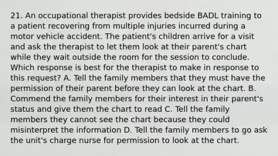 21. An occupational therapist provides bedside BADL training to a patient recovering from multiple injuries incurred during a motor vehicle accident. The patient's children arrive for a visit and ask the therapist to let them look at their parent's chart while they wait outside the room for the session to conclude. Which response is best for the therapist to make in response to this request? A. Tell the family members that they must have the permission of their parent before they can look at the chart. B. Commend the family members for their interest in their parent's status and give them the chart to read C. Tell the family members they cannot see the chart because they could misinterpret the information D. Tell the family members to go ask the unit's charge nurse for permission to look at the chart.