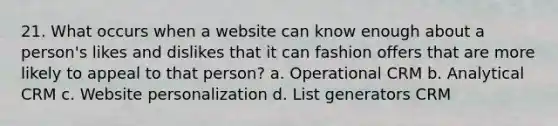 21. What occurs when a website can know enough about a person's likes and dislikes that it can fashion offers that are more likely to appeal to that person? a. Operational CRM b. Analytical CRM c. Website personalization d. List generators CRM