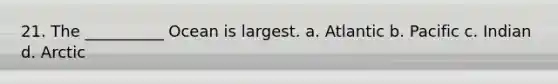 21. The __________ Ocean is largest. a. Atlantic b. Pacific c. Indian d. Arctic