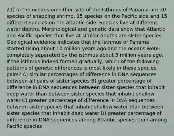 21) In the oceans on either side of the Isthmus of Panama are 30 species of snapping shrimp, 15 species on the Pacific side and 15 different species on the Atlantic side. Species live at different water depths. Morphological and genetic data show that Atlantic and Pacific species that live at similar depths are sister species. Geological evidence indicates that the Isthmus of Panama started rising about 10 million years ago and the oceans were completely separated by the isthmus about 3 million years ago. If the isthmus indeed formed gradually, which of the following patterns of genetic differences is most likely in these species pairs? A) similar percentages of difference in DNA sequences between all pairs of sister species B) greater percentage of difference in DNA sequences between sister species that inhabit deep water than between sister species that inhabit shallow water C) greater percentage of difference in DNA sequences between sister species that inhabit shallow water than between sister species that inhabit deep water D) greater percentage of difference in DNA sequences among Atlantic species than among Pacific species