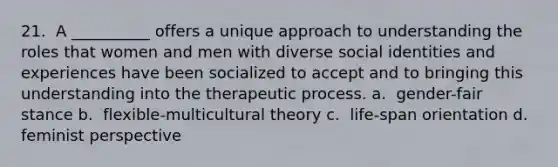 21. ​ A __________ offers a unique approach to understanding the roles that women and men with diverse social identities and experiences have been socialized to accept and to bringing this understanding into the therapeutic process. a. ​ gender-fair stance b. ​ flexible-multicultural theory c. ​ life-span orientation d. ​ feminist perspective