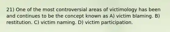 21) One of the most controversial areas of victimology has been and continues to be the concept known as A) victim blaming. B) restitution. C) victim naming. D) victim participation.