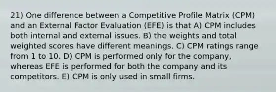 21) One difference between a Competitive Profile Matrix (CPM) and an External Factor Evaluation (EFE) is that A) CPM includes both internal and external issues. B) the weights and total weighted scores have different meanings. C) CPM ratings range from 1 to 10. D) CPM is performed only for the company, whereas EFE is performed for both the company and its competitors. E) CPM is only used in small firms.