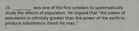 21. __________ was one of the first scholars to systematically study the effects of population. He argued that "the power of population is infinitely greater than the power of the earth to produce subsistence (food) for man."