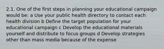 2.1. One of the first steps in planning your educational campaign would be: a Use your public health directory to contact each health division b Define the target population for your educational campaign c Develop the educational materials yourself and distribute to focus groups d Develop strategies other than mass media because of the expense