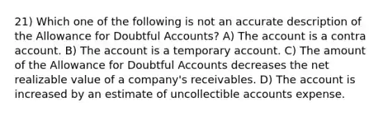 21) Which one of the following is not an accurate description of the Allowance for Doubtful Accounts? A) The account is a contra account. B) The account is a temporary account. C) The amount of the Allowance for Doubtful Accounts decreases the net realizable value of a company's receivables. D) The account is increased by an estimate of uncollectible accounts expense.